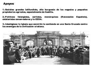 Apoyos:

1.-Sociales: grandes latifundista, alta burguesía de los negocios y pequeños
propietarios agrícolas, especialmente de Castilla.

2.-Políticos: falangistas, carlistas,    monárquicos    (Renovación     Española),
catalanistas conservadores y la CEDA.

3.-I deológicos: la I glesia que convirtió la contienda en una Santa Cruzada contra
los enemigos de la civilización cristiana.
 