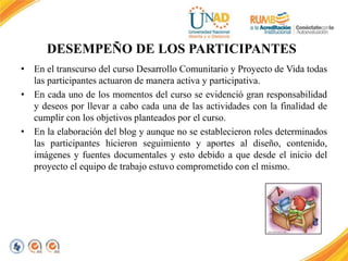 DESEMPEÑO DE LOS PARTICIPANTES 
• En el transcurso del curso Desarrollo Comunitario y Proyecto de Vida todas 
las participantes actuaron de manera activa y participativa. 
• En cada uno de los momentos del curso se evidenció gran responsabilidad 
y deseos por llevar a cabo cada una de las actividades con la finalidad de 
cumplir con los objetivos planteados por el curso. 
• En la elaboración del blog y aunque no se establecieron roles determinados 
las participantes hicieron seguimiento y aportes al diseño, contenido, 
imágenes y fuentes documentales y esto debido a que desde el inicio del 
proyecto el equipo de trabajo estuvo comprometido con el mismo. 
 
