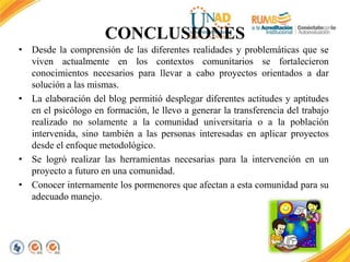 CONCLUSIONES 
• Desde la comprensión de las diferentes realidades y problemáticas que se 
viven actualmente en los contextos comunitarios se fortalecieron 
conocimientos necesarios para llevar a cabo proyectos orientados a dar 
solución a las mismas. 
• La elaboración del blog permitió desplegar diferentes actitudes y aptitudes 
en el psicólogo en formación, le llevo a generar la transferencia del trabajo 
realizado no solamente a la comunidad universitaria o a la población 
intervenida, sino también a las personas interesadas en aplicar proyectos 
desde el enfoque metodológico. 
• Se logró realizar las herramientas necesarias para la intervención en un 
proyecto a futuro en una comunidad. 
• Conocer internamente los pormenores que afectan a esta comunidad para su 
adecuado manejo. 
 