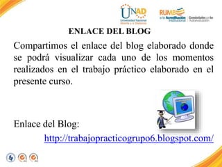 ENLACE DEL BLOG 
Compartimos el enlace del blog elaborado donde 
se podrá visualizar cada uno de los momentos 
realizados en el trabajo práctico elaborado en el 
presente curso. 
Enlace del Blog: 
http://trabajopracticogrupo6.blogspot.com/ 
 