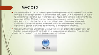 MAC OS X 
 Ahora llamado OS X, es un sistema operativo de tipo cerrado, aunque está basado en 
Unix que es de código abierto, es desarrollado por Apple, OS X es realmente un nuevo 
tipo de sistema operativo que fue lanzado por Apple para cambiar radicalmente a su 
antecesor el Mac OS, tuvo grandes avances en cuanto a mejoras y servicios, 
ofreciendo una optimización de recursos utilizados por el sistema e integrando 
funciones cada vez necesarias, como la función de multitarea por desalojo o 
expulsiva, la gestión avanzada de memoria y el multiproceso simétrico. 
 OS X actualmente se utiliza Única y exclusivamente en ordenadores producidos por 
Apple y su aplicación está centrada en el uso personal para hogar y Profesionales, 
aunque un pequeño porcentaje de empresas lo utilizan. 
 