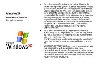 Windows XP 
• Este ofrece un reforzó Menú de salida. El menú de 
salida ahora puede agrupar sus más frecuentes arribos 
y aplicaciones, enfoco de tarea este plan permite que 
vea sus opciones del Windows como asociado con su 
tarea presente. Compañero de búsqueda científica: 
recupera la información de la búsqueda de la tarea que 
estemos usando en ese momento. Ahora se puede 
Impresiones de la 0rden directamente del internet, 
Eslabón directamente a cámaras mago del explorador. 
Imágenes de la vista en Slideshow. Confiablidad, 
Facilidad de uso, Seguridad, Rapidez y poderío, 
Entretenimiento. 
• WINDOWS XP HOME es el sistema operativo más 
adecuado para PC hogareñas, las cuales no requieren 
de opciones avanzadas ni complejas. Su fundamental 
uso esta relacionado con 
el entretenimiento, multimedia, educación y cualquier 
tarea que se pueda llevar a cabo en el hogar con una 
PC. 
• WINDOWS XP PROFESSIONAL, está orientado a un uso 
más corporativo y de empresas ya que tiene 
características adicionales de conexión a redes, como 
ser conexiones a redes corporativas de dominio, y otras 
características adicionales como ser escritorio remoto, 
IIS, directivas de grupo, etc. 
Empresa que lo desarrolla: 
Microsoft corporation 
 