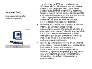 Windows 2000 
• se ejecuta a un 25% mas rápido queque 
Windows 98.Con 64 MB de memoria, Y no se 
ralentiza con cargas pesadas. Los usuarios 
pueden ejecutar más programas y hacer más 
tareas al mismo tiempo porque Windows 2000 
está basado totalmente en una arquitectura de 
32 bits. Agregándole más memoria, 
Soporta hasta 4 GB de RAM y hasta dos 
procesadores simétricos. Por desgracia, 
• Windows 2000 Professional mejora el familiar 
interfaz de Windows al reducir los 
amontonamientos en el escritorio (elimina los 
elementos innecesarios), simplificar el menú de 
inicio (introduce una nueva funcionalidad 
inteligente que adapta el menú de inicio a su 
manera de trabajo, mostrando sólo las 
aplicaciones que utiliza más. 
• sistema operativo de escritorio en un entorno 
de negocios, está destinado a ser el servidor de 
impresión, archivos, aplicaciones e, 
incluso, Web de una empresa pequeña a 
mediana y a grandes empresas que requieran 
data warehousing, análisis econométricos, 
simulaciones científicas e ingenieriles a 
gran escala etc. 
Empresa que lo Desarrolla: 
Microsoft corporation 
