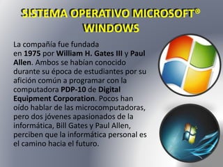 SISTEMA OPERATIVO MICROSOFT® 
WINDOWS 
La compañía fue fundada 
en 1975 por William H. Gates III y Paul 
Allen. Ambos se habían conocido 
durante su época de estudiantes por su 
afición común a programar con la 
computadora PDP-10 de Digital 
Equipment Corporation. Pocos han 
oído hablar de las microcomputadoras, 
pero dos jóvenes apasionados de la 
informática, Bill Gates y Paul Allen, 
perciben que la informática personal es 
el camino hacia el futuro. 
 