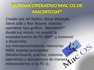 SISTEMA OPERATIVO MAC OS DE 
MACINTOSH® 
Creado por Jef Raskin, Steve Wozniak, 
Steve Jobs y Ron Wayne: sistema 
operativo tipo gráfico. Macintosh® 
desde sus inicios, no aceptó la 
estandarización de PC-IBM®, y comenzó 
a desarrollar 
sus microprocesadores, memorias 
RAM, tarjetas principales 
(Motherboard), puertos, sistemas 
operativos y aplicaciones de manera 
independiente a las PC´s). 
 