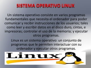 SISTEMA OPERATIVO LINUX 
Un sistema operativo consiste en varios programas 
fundamentales que necesita el ordenador para poder 
comunicar y recibir instrucciones de los usuarios; tales 
como leer y escribir datos en el disco duro, cintas, e 
impresoras; controlar el uso de la memoria; y ejecutar 
otros programas. 
Linux es un sistema operativo: un conjunto de 
programas que le permiten interactuar con su 
ordenador y ejecutar otros programas. 
 