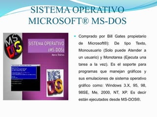 SISTEMA OPERATIVO
MICROSOFT® MS-DOS
 Comprado por Bill Gates propietario
de Microsoft®): De tipo Texto,
Monousuario (Solo puede Atender a
un usuario) y Monotarea (Ejecuta una
tarea a la vez). Es el soporte para
programas que manejan gráficos y
sus emulaciones de sistema operativo
gráfico como: Windows 3.X, 95, 98,
98SE, Me, 2000, NT, XP. Es decir
están ejecutados desde MS-DOS®.
 