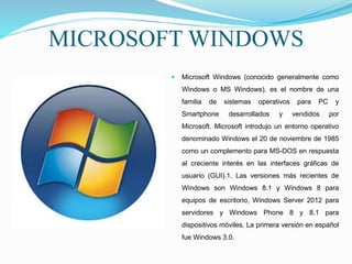 MICROSOFT WINDOWS
 Microsoft Windows (conocido generalmente como
Windows o MS Windows), es el nombre de una
familia de sistemas operativos para PC y
Smartphone desarrollados y vendidos por
Microsoft. Microsoft introdujo un entorno operativo
denominado Windows el 20 de noviembre de 1985
como un complemento para MS-DOS en respuesta
al creciente interés en las interfaces gráficas de
usuario (GUI).1. Las versiones más recientes de
Windows son Windows 8.1 y Windows 8 para
equipos de escritorio, Windows Server 2012 para
servidores y Windows Phone 8 y 8.1 para
dispositivos móviles. La primera versión en español
fue Windows 3.0.
 