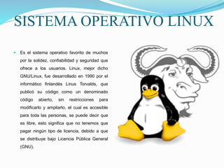SISTEMA OPERATIVO LINUX
 Es el sistema operativo favorito de muchos
por la solidez, confiabilidad y seguridad que
ofrece a los usuarios. Linux, mejor dicho
GNU/Linux, fue desarrollado en 1990 por el
informático finlandés Linus Torvalds, que
publicó su código como un denominado
código abierto, sin restricciones para
modificarlo y ampliarlo, el cual es accesible
para toda las personas, se puede decir que
es libre, esto significa que no tenemos que
pagar ningún tipo de licencia, debido a que
se distribuye bajo Licencia Pública General
(GNU).
 