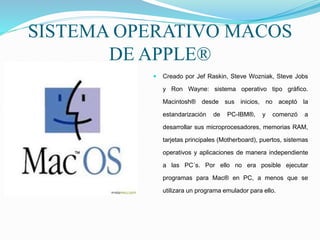 SISTEMA OPERATIVO MACOS
DE APPLE®
 Creado por Jef Raskin, Steve Wozniak, Steve Jobs
y Ron Wayne: sistema operativo tipo gráfico.
Macintosh® desde sus inicios, no aceptó la
estandarización de PC-IBM®, y comenzó a
desarrollar sus microprocesadores, memorias RAM,
tarjetas principales (Motherboard), puertos, sistemas
operativos y aplicaciones de manera independiente
a las PC´s. Por ello no era posible ejecutar
programas para Mac® en PC, a menos que se
utilizara un programa emulador para ello.
 