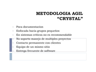 METODOLOGIA AGIL
“CRYSTAL”
• Poca documentacion
• Enfocada hacia grupos pequeños
• En sistemas criticos no es recommendable
• No soporto manejo de multiples proyectos
• Contacto permanente con clientes
• Equipo de un mismo sitio
• Entrega frecuente de software
 