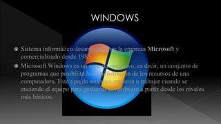  Sistema informático desarrollado por la empresa Microsoft y 
comercializado desde 1985. 
 Microsoft Windows es un sistema operativo, es decir, un conjunto de 
programas que posibilita la administración de los recursos de una 
computadora. Este tipo de sistemas empieza a trabajar cuando se 
enciende el equipo para gestionar el hardware a partir desde los niveles 
más básicos. 
 