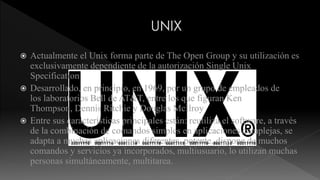  Actualmente el Unix forma parte de The Open Group y su utilización es 
exclusivamente dependiente de la autorización Single Unix 
Specification 
 Desarrollado, en principio, en 1969, por un grupo de empleados de 
los laboratorios Bell de AT&T, entre los que figuran Ken 
Thompson, Dennis Ritchie y Douglas McIlroy 
 Entre sus características principales están: reutiliza el software, a través 
de la combinación de comandos simples en aplicaciones complejas, se 
adapta a muchas aplicaciones diferentes, potente, dispone de muchos 
comandos y servicios ya incorporados, multiusuario, lo utilizan muchas 
personas simultáneamente, multitarea. 
 