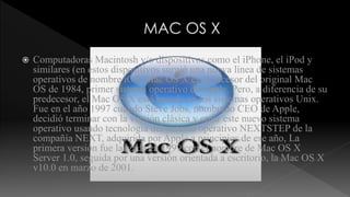  Computadoras Macintosh y/o dispositivos como el iPhone, el iPod y 
similares (en estos dispositivos surgió una nueva línea de sistemas 
operativos de nombre iOS, Mac OS X es el sucesor del original Mac 
OS de 1984, primer sistema operativo de Apple. Pero, a diferencia de su 
predecesor, el Mac OS X está basado en los sistemas operativos Unix. 
Fue en el año 1997 cuando Steve Jobs, nombrado CEO de Apple, 
decidió terminar con la versión clásica y crear este nuevo sistema 
operativo usando tecnología del sistema operativo NEXTSTEP de la 
compañía NEXT, adquirida por Apple a principios de ese año, La 
primera versión fue lanzada en 1999 con el nombre de Mac OS X 
Server 1.0, seguida por una versión orientada a escritorio, la Mac OS X 
v10.0 en marzo de 2001. 
 