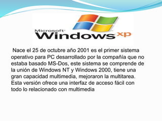 Nace el 25 de octubre año 2001 es el primer sistema 
operativo para PC desarrollado por la compañía que no 
estaba basado MS-Dos, este sistema se comprende de 
la unión de Windows NT y Windows 2000, tiene una 
gran capacidad multimedia, mejoraron la multitarea. 
Esta versión ofrece una interfaz de acceso fácil con 
todo lo relacionado con multimedia 
 