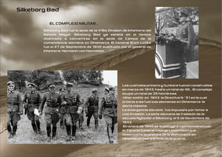 Silkeborg Bad
           EL COMPLEJO MILITAR...
        Silkeborg Bad fue la sede de la 416a División de Infantería del
        Estado Mayor. Silkeborg Bad ya estaba en el tiempo
        destinado a convertirse en la sede de Campo de la
        comandancia alemána en Dinamarca, El General Erich Lüdke
        fue el 27 de Septiembre de 1942 sustituido por el general de
        Infantería Hermann von Hanneken.




                                                      Los cuarteles primero y bunkers fueron construidos
                                                      en marzo de 1943, hasta un total de 40... El complejo
                                                      ocupa un total de 35 hectáreas.
                                                      Hitler emitió en 1943 la Directiva N º 51 en la cual
                                                      ordena a las fuerzas alemanas en Dinamarca la
                                                      alerta máxima.
                                                      La emergencia elevada, fue impuesta por temor a
                                                      una invasión La sede alemana se trasladó de la
                                                      escuela Nyboder a Silkeborg el 5 de Noviembre de
                                                      1943.
                                                      En enero de 1945 se sustituye a von Hanneken por
                                                      el Coronel General George Lindemann que
                                                      desempeñó la jefatura de la Wehrmacht en
                                                      Dinamarca hasta el final de la guerra.
 