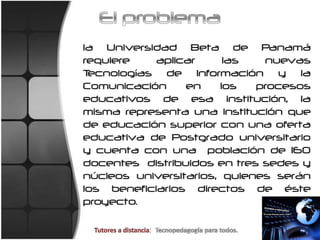 El problemala Universidad Beta de Panamá requiere aplicar las nuevas Tecnologías de Información y la Comunicación en los procesos educativos de esa institución, la misma representa una institución que de educación superior con una oferta educativa de Postgrado universitario y cuenta con una  población de 160  docentes  distribuidos en tres sedes y núcleos universitarios, quienes serán los beneficiarios directos de éste proyecto.Tutores a distancia:  Tecnopedagogíaparatodos.