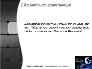 Objetivo generalCapacitar en forma virtual en el uso  de las  TICs a los docentes de postgrado de la Universidad Beta de Panamá.Tutores a distancia:  Tecnopedagogíaparatodos.