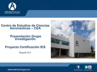 www.aerocivil.gov.co
Centro de Estudios de Ciencias
Aeronáuticas – CEA
Presentación Grupo
Investigación
Proyecto Certificación IES
Bogotá D.C
 