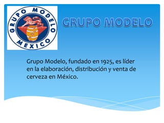 Grupo Modelo, fundado en 1925, es líder
en la elaboración, distribución y venta de
cerveza en México.
 