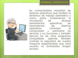 los computadores necesitan de
sistemas operativos que faciliten la
dinámica de trabajo sistemático y
como parte fundamental la
vinculación de diversas
herramientas operativas, las
herramientas de sistemas
operativos controlan el
computador y administra los
servicios y sus funciones y también
ejecuta los de otros programas
compatibles, además también
controla la seguridad de nuestra
maquina asegurándose que otros
usuarios no autorizados tengan
acceso.
SISTEMAS OPERATIVOS
 