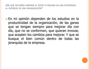 ¿DE QUÉ FACTORES DEPENDE EL ÉXITO O FRACASO DE UNA ESTRATEGIA
AL INTERIOR DE UNA ORGANIZACIÓN?
 En mi opinión dependen de los estudios en la
productividad de la organización, de las ganas
que se tengan siempre para mejorar día con
día, que no se conformen, que quieran innovar,
que acepten los cambios para mejorar. Y que se
busque el bien común dentro de todas las
jerarquías de la empresa.
 