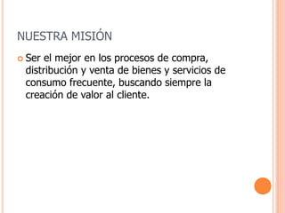 NUESTRA MISIÓN
 Ser el mejor en los procesos de compra,
distribución y venta de bienes y servicios de
consumo frecuente, buscando siempre la
creación de valor al cliente.
 