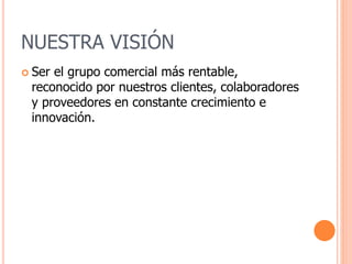 NUESTRA VISIÓN
 Ser el grupo comercial más rentable,
reconocido por nuestros clientes, colaboradores
y proveedores en constante crecimiento e
innovación.
 