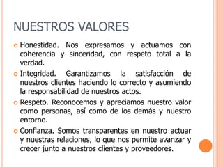 NUESTROS VALORES
 Honestidad. Nos expresamos y actuamos con
coherencia y sinceridad, con respeto total a la
verdad.
 Integridad. Garantizamos la satisfacción de
nuestros clientes haciendo lo correcto y asumiendo
la responsabilidad de nuestros actos.
 Respeto. Reconocemos y apreciamos nuestro valor
como personas, así como de los demás y nuestro
entorno.
 Confianza. Somos transparentes en nuestro actuar
y nuestras relaciones, lo que nos permite avanzar y
crecer junto a nuestros clientes y proveedores.
 