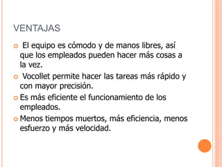 VENTAJAS
 El equipo es cómodo y de manos libres, así
que los empleados pueden hacer más cosas a
la vez.
 Vocollet permite hacer las tareas más rápido y
con mayor precisión.
 Es más eficiente el funcionamiento de los
empleados.
 Menos tiempos muertos, más eficiencia, menos
esfuerzo y más velocidad.
 