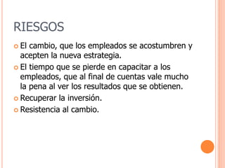 RIESGOS
 El cambio, que los empleados se acostumbren y
acepten la nueva estrategia.
 El tiempo que se pierde en capacitar a los
empleados, que al final de cuentas vale mucho
la pena al ver los resultados que se obtienen.
 Recuperar la inversión.
 Resistencia al cambio.
 
