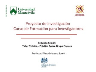 Proyecto de investigación 
Curso de Formación para Investigadores 
Segunda Sesión: 
Taller Teórico - Práctico Sobre Grupo Focales 
Profesor: Diana Moreno Sorett 
 