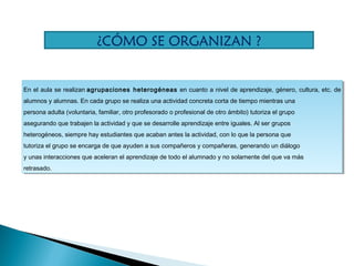 En el aula se realizan agrupaciones heterogéneas en cuanto a nivel de aprendizaje, género, cultura, etc. de
alumnos y alumnas. En cada grupo se realiza una actividad concreta corta de tiempo mientras una
persona adulta (voluntaria, familiar, otro profesorado o profesional de otro ámbito) tutoriza el grupo
asegurando que trabajen la actividad y que se desarrolle aprendizaje entre iguales. Al ser grupos
heterogéneos, siempre hay estudiantes que acaban antes la actividad, con lo que la persona que
tutoriza el grupo se encarga de que ayuden a sus compañeros y compañeras, generando un diálogo
y unas interacciones que aceleran el aprendizaje de todo el alumnado y no solamente del que va más
retrasado.
En el aula se realizan agrupaciones heterogéneas en cuanto a nivel de aprendizaje, género, cultura, etc. de
alumnos y alumnas. En cada grupo se realiza una actividad concreta corta de tiempo mientras una
persona adulta (voluntaria, familiar, otro profesorado o profesional de otro ámbito) tutoriza el grupo
asegurando que trabajen la actividad y que se desarrolle aprendizaje entre iguales. Al ser grupos
heterogéneos, siempre hay estudiantes que acaban antes la actividad, con lo que la persona que
tutoriza el grupo se encarga de que ayuden a sus compañeros y compañeras, generando un diálogo
y unas interacciones que aceleran el aprendizaje de todo el alumnado y no solamente del que va más
retrasado.
¿CÓMO SE ORGANIZAN ?
 
