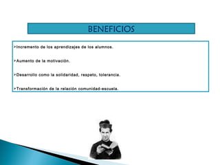 Incremento de los aprendizajes de los alumnos.
Aumento de la motivación.
Desarrollo como la solidaridad, respeto, tolerancia.
Transformación de la relación comunidad-escuela.
BENEFICIOS
 