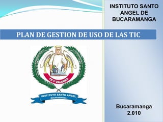 INSTITUTO SANTO
                           ANGEL DE
                         BUCARAMANGA

PLAN DE GESTION DE USO DE LAS TIC




                          Bucaramanga
                             2.010
 
