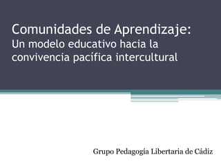 Comunidades de Aprendizaje:
Un modelo educativo hacia la
convivencia pacífica intercultural
Grupo Pedagogía Libertaria de Cádiz
 