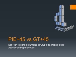 PIE+45 vs GT+45
Del Plan Integral de Empleo al Grupo de Trabajo en la
Asociación Dependentias
 