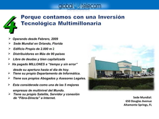  Operando desde Febrero, 2009
Sede Mundial:
650 Douglas Avenue
Altamonte Springs, FL
44
 Sede Mundial en Orlando, Florida
 Esta considerada como una de las 5 mejores
empresas de multinivel del Mundo.
 Ha pagado MILLONES a “tiempo y sín error”
desde su apertura hasta el día de hoy.
 Distribuidores en Más de 90 países
 Libre de deudas y bien capitalizada
 Tiene sus propios Abogados y Asesores Legales.
 Edificio Propio de 2.000 m 2
 Tiene su propio Departamento de Informática.
 Tiene su propio Satelite, Servidor y conexión
de “Fibra-Directa” a Internet.
 