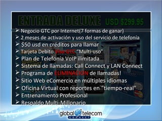  Negocio GTC por Internet(7 formas de ganar)Negocio GTC por Internet(7 formas de ganar)
 2 meses de activación y uso del servicio de telefonía2 meses de activación y uso del servicio de telefonía
 $50 usd en créditos para llamar$50 usd en créditos para llamar
 Tarjeta DebitoTarjeta Debito Visa GTCVisa GTC “Multi-uso”“Multi-uso”
 Plan de Telefonía VoIP ilimitadaPlan de Telefonía VoIP ilimitada
 Sistema de llamadas: Call Connect y LAN ConnectSistema de llamadas: Call Connect y LAN Connect
 Programa dePrograma de ELIMINACIONELIMINACION de llamadas!de llamadas!
 Sitio Web eComercio en mSitio Web eComercio en múltiples idiomasúltiples idiomas
 Oficina Virtual con reportes en “tiempo-real”Oficina Virtual con reportes en “tiempo-real”
 Entrenamiento ProfesionalEntrenamiento Profesional
 Respaldo Multi-MillonarioRespaldo Multi-Millonario
 