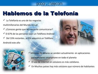 Hablemos de la TelefoníaHablemos de la Telefonía
 La Telefonía es uno de los negocios
multimillonarios del Mundo Actual
 ¿Conoces gente que NO necesite comunicarse?
 El 67% de las personas usan un Teléfono Android
 Del 33% restantes…el 8% adquirirá un Teléfono
Android este año
Millones de dólares se venden actualmente en aplicaciones
para celulares smartphone en todo el planeta
 El uso de internet en celulares es más cotidiano.
 En Muchos países hay más celulares que número de habitantes
 