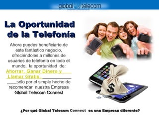 La OportunidadLa Oportunidad
de la Telefoníade la Telefonía
Ahora puedes beneficiarte de
este fantástico negocio,
ofreciéndoles a millones de
usuarios de telefonía en todo el
mundo, la oportunidad de:
Ahorrar, Ganar Dinero y
Llamar Gratis,
sólo por el simple hecho de
recomendar nuestra Empresa
Global Telecom ConnectGlobal Telecom Connect
¿Por qué Global Telecom¿Por qué Global Telecom Connect es una Empresa diferente?es una Empresa diferente?
 