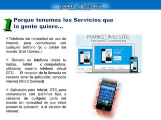 Telefonía sin necesidad de uso de
Internet, para comunicarse con
cualquier teléfono fijo o celular del
mundo. (Call Connect)
 Servicio de telefonía desde tu
laptop, tablet o computadora,
utilizando nuestro teléfono virtual
GTC. El receptor de la llamada no
necesita tener la aplicación, tampoco
internet (Word Connect)
 Aplicación para Adroid, GTC..para
comunicarse con teléfonos fijos y
celulares de cualquier parte del
mundo sin necesidad de que estos
posean la aplicación o el servicio de
internet..
11
 