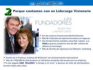 22
 Son dos exitosos Empresarios Multimillonarios
 Más de 4 Décadas de experiencia exitosa en negocios
 Han tenido Clientes notables como Red Lobster y la
NASA a quienes vendieron más de 300 millones de
dólares en tecnología
 Más de 20 años de experiencia en Network -marketing
 Dueños de 3 Empresas Exitosas de Multinivel con reconocimiento Internacional
 Más de 1’000,000 de distribuidores en 220 países alrededor del mundo con sus empresas.
Ya han pagado $400 MILLONES “a tiempo y sín error” a decenas de miles de distribuidores
durante todos estos años!
 