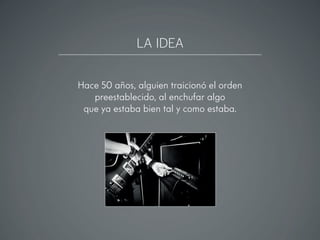 LA IDEA
Hace 50 años, alguien traicionó el orden
preestablecido, al enchufar algo
que ya estaba bien tal y como estaba.
 