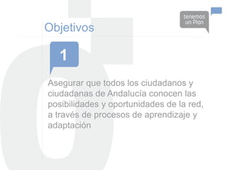 Objetivos

  1
Asegurar que todos los ciudadanos y
ciudadanas de Andalucía conocen las
posibilidades y oportunidades de la red,
a través de procesos de aprendizaje y
adaptación
 
