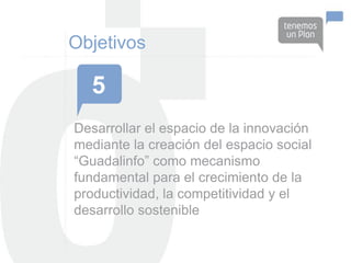 Objetivos

  5
Desarrollar el espacio de la innovación
mediante la creación del espacio social
“Guadalinfo” como mecanismo
fundamental para el crecimiento de la
productividad, la competitividad y el
desarrollo sostenible
 