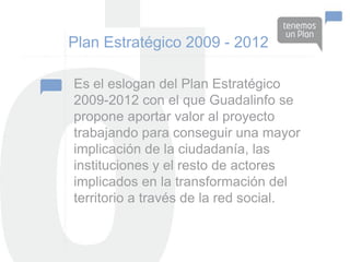 Plan Estratégico 2009 - 2012

Es el eslogan del Plan Estratégico
2009-2012 con el que Guadalinfo se
propone aportar valor al proyecto
trabajando para conseguir una mayor
implicación de la ciudadanía, las
instituciones y el resto de actores
implicados en la transformación del
territorio a través de la red social.
 