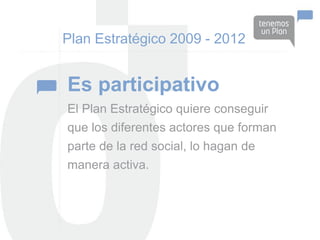 Plan Estratégico 2009 - 2012


Es participativo
El Plan Estratégico quiere conseguir
que los diferentes actores que forman
parte de la red social, lo hagan de
manera activa.
 