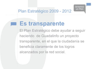 Plan Estratégico 2009 - 2012


Es transparente
El Plan Estratégico debe ayudar a seguir
haciendo de Guadalinfo un proyecto
transparente, en el que la ciudadanía se
beneficia claramente de los logros
alcanzados por la red social.
 