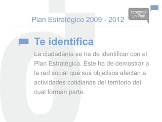 Plan Estratégico 2009 - 2012


Te identifica
La ciudadanía se ha de identificar con el
Plan Estratégico. Éste ha de demostrar a
la red social que sus objetivos afectan a
actividades cotidianas del territorio del
cual forman parte.
 
